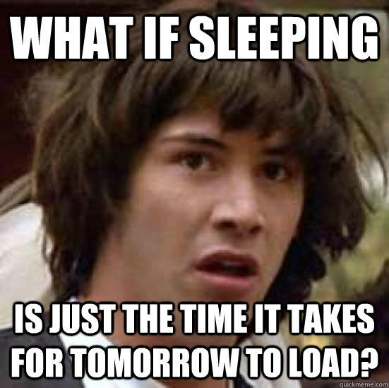 what if sleeping is just the time it takes for tomorrow to load?  