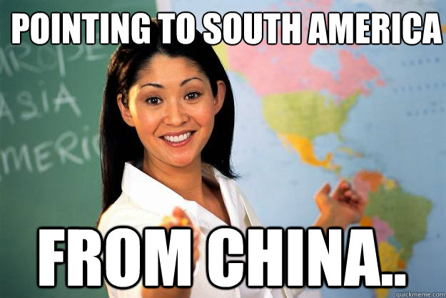 Pointing to south america from china..  Unhelpful High School Teacher