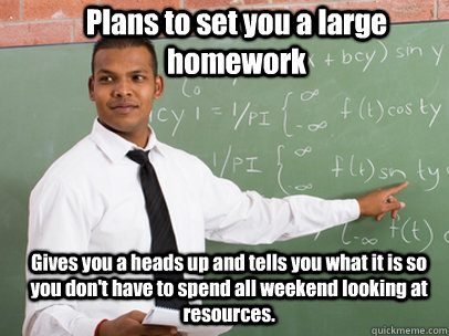 Plans to set you a large homework Gives you a heads up and tells you what it is so you don't have to spend all weekend looking at resources.  Good Guy Teacher