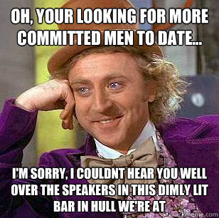 oh, your looking for more committed men to date... I'm sorry, i couldnt hear you well over the speakers in this dimly lit bar in hull we're at  Condescending Wonka