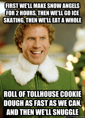 First we'll make snow angels for 2 hours, then we'll go ice skating, then we'll eat a whole  roll of Tollhouse cookie dough as fast as we can, and then we'll snuggle  