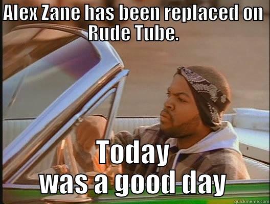 Good day - ALEX ZANE HAS BEEN REPLACED ON RUDE TUBE. TODAY WAS A GOOD DAY today was a good day