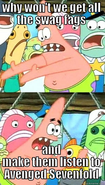 WHY WON'T WE GET ALL THE SWAG FAGS AND MAKE THEM LISTEN TO AVENGED SEVENFOLD Push it somewhere else Patrick