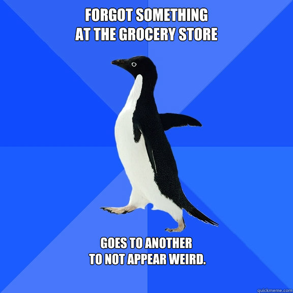 Forgot something 
at the Grocery store  goes to another
 to not appear weird.   Socially Awkward Penguin