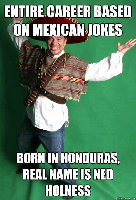 entire career based on mexican jokes born in honduras, real name is ned holness - entire career based on mexican jokes born in honduras, real name is ned holness  Contradicting Carlos