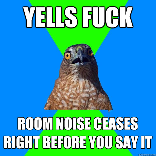 Yells Fuck Room noise ceases right before you say it  Hawkward