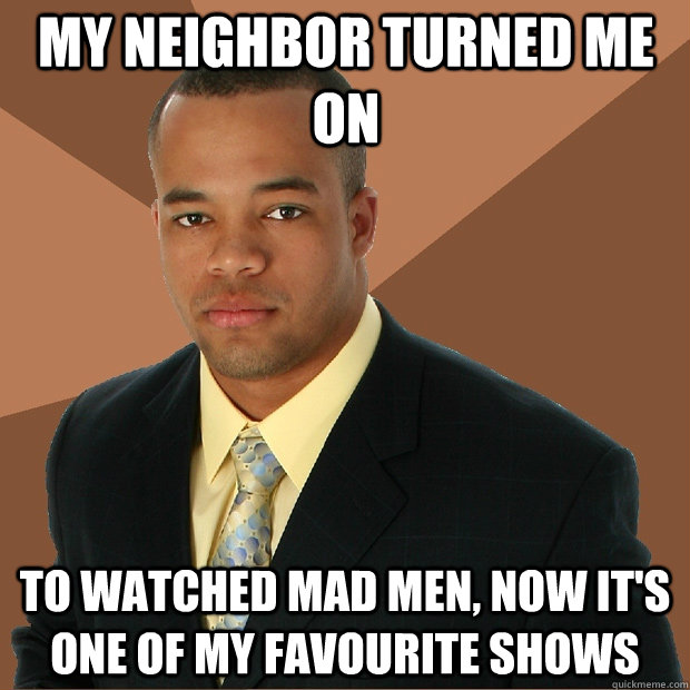 My neighbor turned me on To watched Mad Men, now it's one of my favourite shows  Successful Black Man