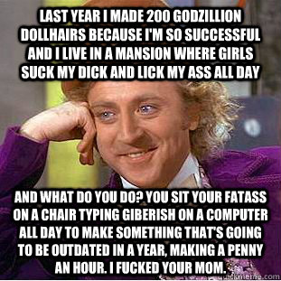 last year i made 200 godzillion dollhairs because I'm so successful and i live in a mansion where girls suck my dick and lick my ass all day and what do you do? you sit your fatass on a chair typing giberish on a computer all day to make something that's   Condescending Wonka