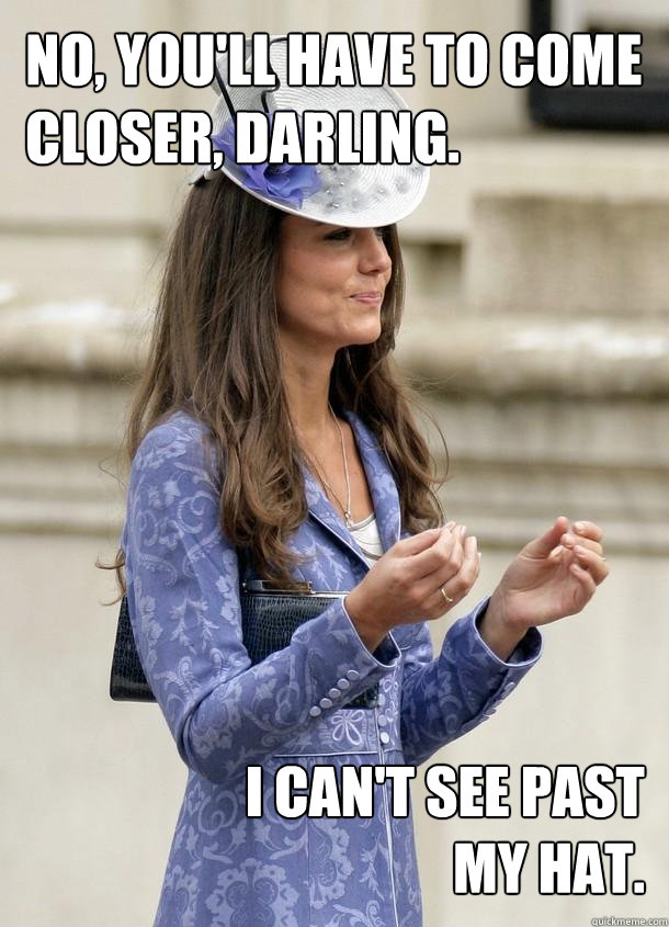 No, you'll have to come
closer, darling. I can't see past my hat.  Kate Middleton