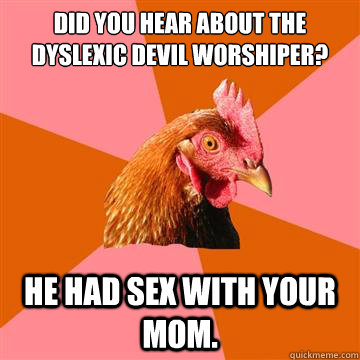 Did you hear about the dyslexic Devil Worshiper? He had sex with your mom.  - Did you hear about the dyslexic Devil Worshiper? He had sex with your mom.   Anti-Joke Chicken