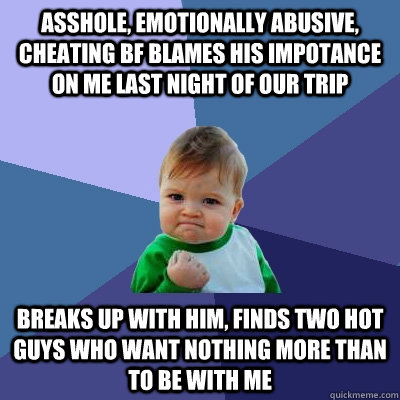 asshole, emotionally abusive, cheating BF BLAMEs his impotance on me last night of our trip breaks up with him, finds two hot guys who want nothing more than to be with me - asshole, emotionally abusive, cheating BF BLAMEs his impotance on me last night of our trip breaks up with him, finds two hot guys who want nothing more than to be with me  Success Kid