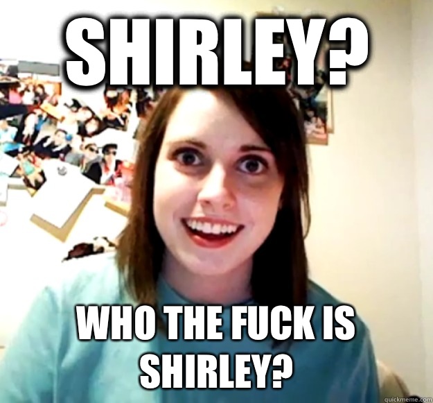 Shirley? Who the fuck is Shirley?    Overly Attached Girlfriend