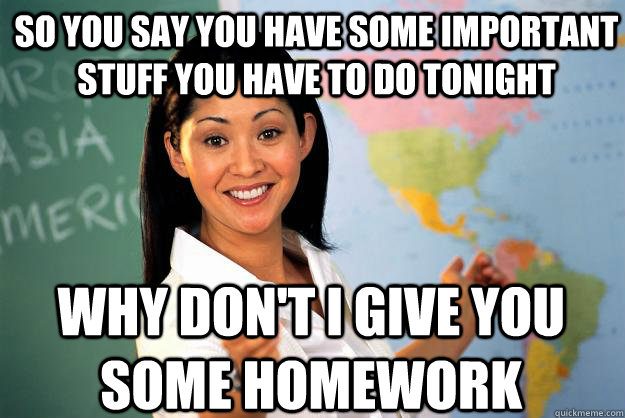 SO YOU SAY YOU HAVE SOME IMPORTANT STUFF YOU HAVE TO DO TONIGHT WHY DON'T I GIVE YOU SOME HOMEWORK  Unhelpful High School Teacher