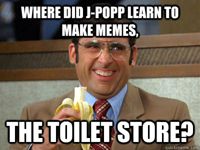 where did J-Popp learn to make memes, the toilet store?  Brick Tamland