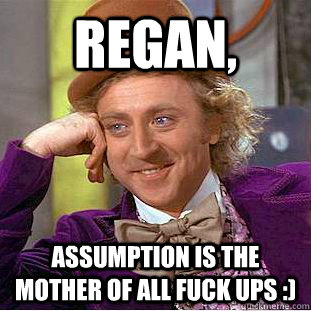 REGAN,  Assumption is the mother of all fuck ups :)  Condescending Wonka