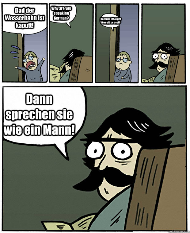 Dad der Wasserhahn ist kaputt! Why are you speaking German? Because I thought it would be cool? Dann sprechen sie wie ein Mann!  Stare Dad