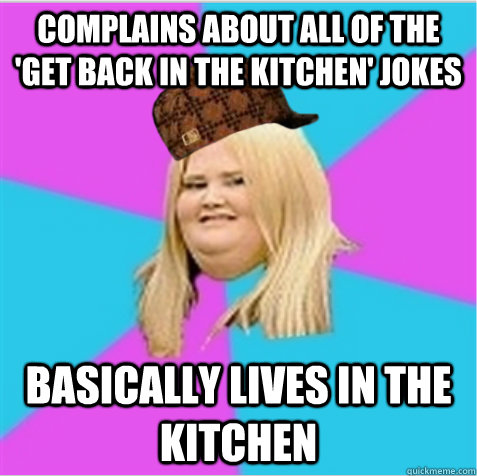 Complains about all of the 'Get back in the kitchen' jokes Basically lives in the kitchen - Complains about all of the 'Get back in the kitchen' jokes Basically lives in the kitchen  scumbag fat girl