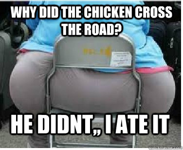 Why did the chicken cross the road? HE didnt,, i ate it  Ironic fatguy