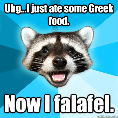 Uhg...I just ate some Greek food. Now I falafel.  Lame Pun Coon