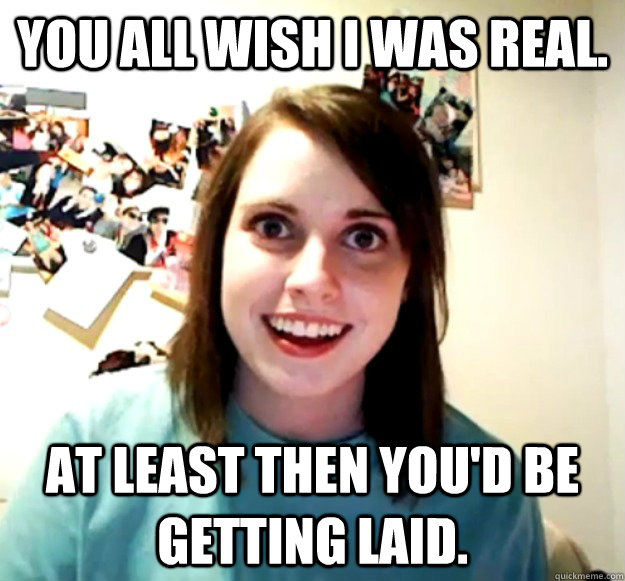 You all wish I was real. At least then you'd be getting laid.  Overly Attached Girlfriend