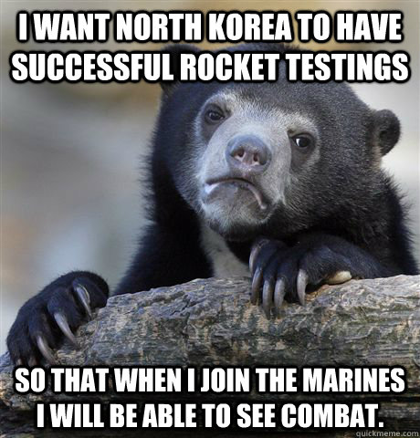 I want North Korea to have successful rocket testings So that when I join the Marines I will be able to see combat.  Confession Bear