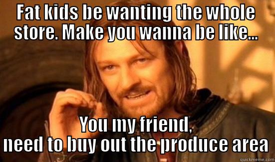 FAT KIDS BE WANTING THE WHOLE STORE. MAKE YOU WANNA BE LIKE... YOU MY FRIEND, NEED TO BUY OUT THE PRODUCE AREA Boromir