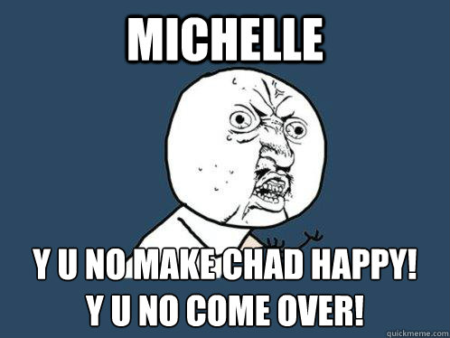 Michelle y u no make chad happy! 
y u no come over! - Michelle y u no make chad happy! 
y u no come over!  Y U No