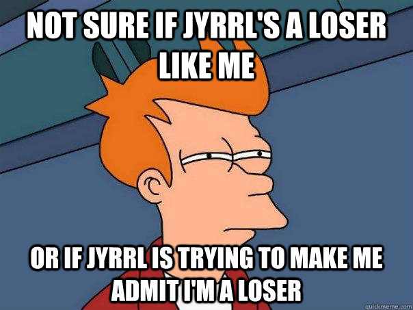 Not sure if jyrrl's a loser like me or if jyrrl is trying to make me admit i'm a loser  Futurama Fry