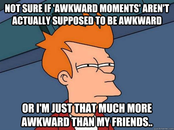 Not sure if 'awkward moments' aren't actually supposed to be awkward Or I'm just that much more awkward than my friends.. - Not sure if 'awkward moments' aren't actually supposed to be awkward Or I'm just that much more awkward than my friends..  Futurama Fry