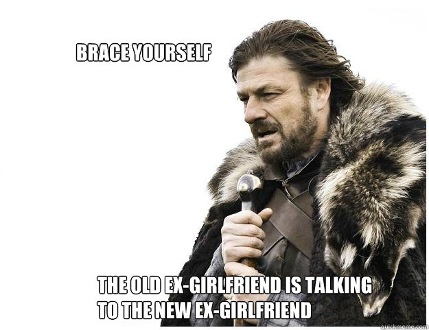 The old ex-girlfriend is talking to the new ex-girlfriend brace yourself   Imminent Ned