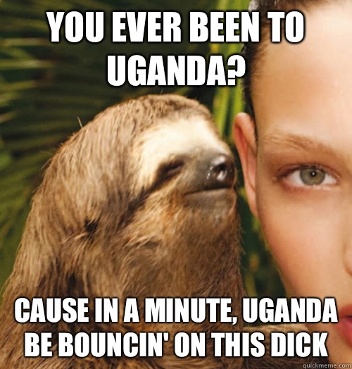 You ever been to Uganda? Cause in a minute, Uganda be bouncin' on this dick  Whispering Sloth