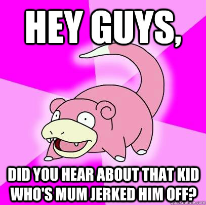 Hey Guys, Did you hear about that kid who's mum jerked him off? - Hey Guys, Did you hear about that kid who's mum jerked him off?  Slowpoke