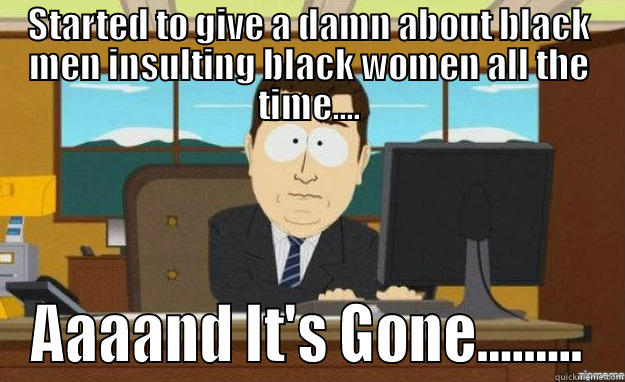 STARTED TO GIVE A DAMN ABOUT BLACK MEN INSULTING BLACK WOMEN ALL THE TIME.... AAAAND IT'S GONE......... aaaand its gone