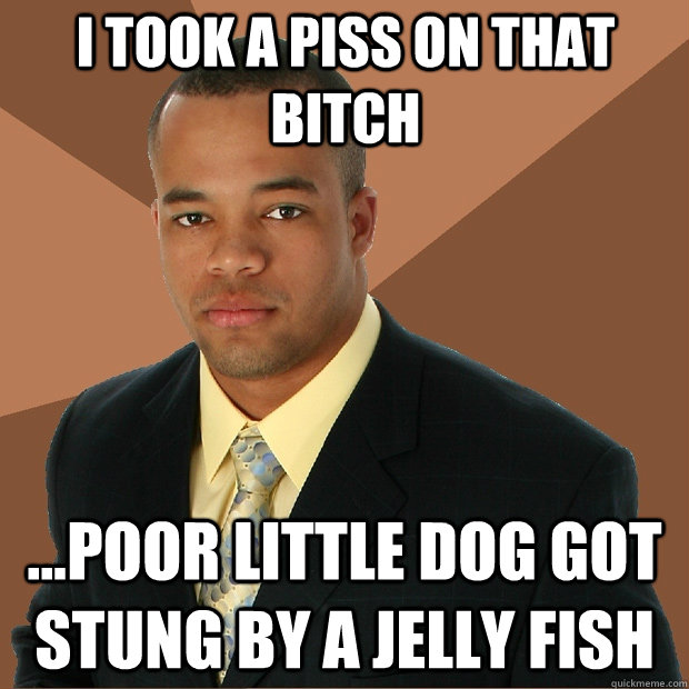 I took a piss on that bitch ...poor little dog got stung by a jelly fish  Successful Black Man