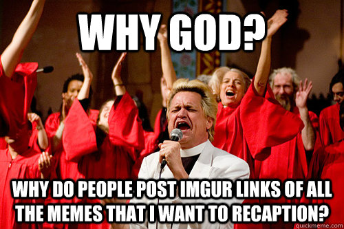 Why god? why do people post imgur links of all the memes that I want to recaption?  