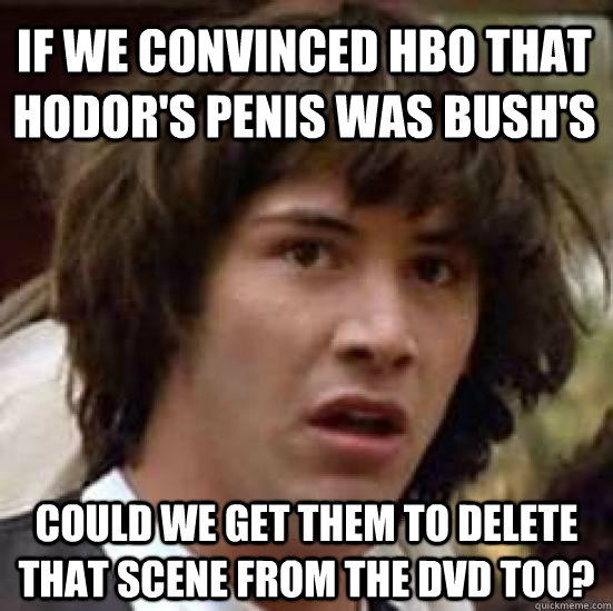 If we convinced HBO that Hodor's penis was Bush's could we get them to delete that scene from the DVD too?  conspiracy keanu