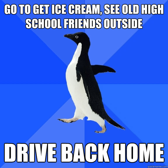 Go to get ice cream, see old high school friends outside Drive back home - Go to get ice cream, see old high school friends outside Drive back home  Socially Awkward Penguin