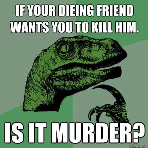 if your dieing friend wants you to kill him. is it murder? - if your dieing friend wants you to kill him. is it murder?  Philosoraptor