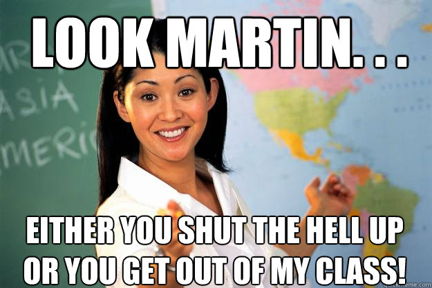 Look Martin. . . EITHER YOU SHUT THE HELL UP OR YOU GET OUT OF MY CLASS!  Unhelpful High School Teacher