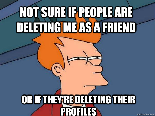 Not sure if people are deleting me as a friend or if they're deleting their profiles  Futurama Fry