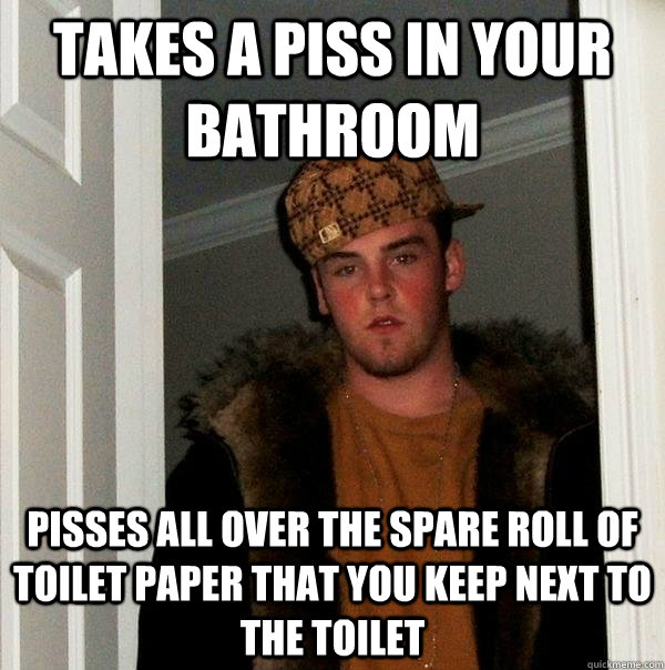 takes a piss in your bathroom pisses all over the spare roll of toilet paper that you keep next to the toilet  Scumbag Steve