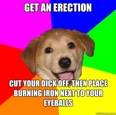 get an erection Cut your dick off, then place burning iron next to your eyeballs  Advice Dog