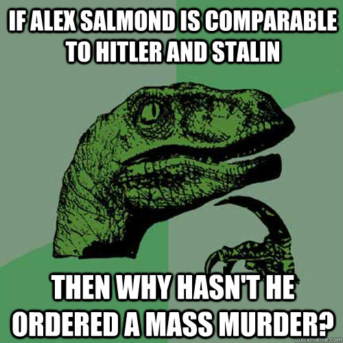 if Alex Salmond is comparable to Hitler and Stalin  Then why hasn't he ordered a mass murder?  Philosoraptor