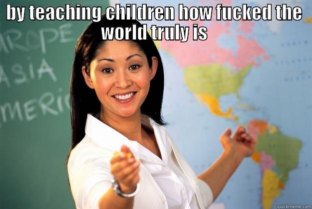 BY TEACHING CHILDREN HOW FUCKED THE WORLD TRULY IS  Unhelpful High School Teacher