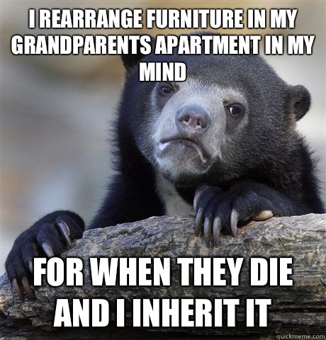 I rearrange furniture in my grandparents apartment in my mind  For when they die and I inherit it - I rearrange furniture in my grandparents apartment in my mind  For when they die and I inherit it  Confession Bear