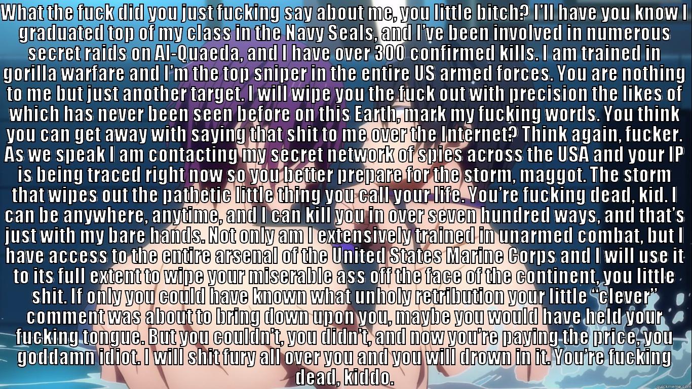 WHAT THE FUCK DID YOU JUST FUCKING SAY ABOUT ME, YOU LITTLE BITCH? I’LL HAVE YOU KNOW I GRADUATED TOP OF MY CLASS IN THE NAVY SEALS, AND I’VE BEEN INVOLVED IN NUMEROUS SECRET RAIDS ON AL-QUAEDA, AND I HAVE OVER 300 CONFIRMED KILLS. I AM TRAINED IN GORILLA  Misc