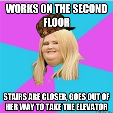 works on the second floor stairs are closer, goes out of her way to take the elevator  scumbag fat girl