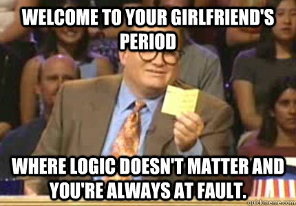 Welcome to your girlfriend's period where logic doesn't matter and you're always at fault.   Whose Line Is It Anyway Meme