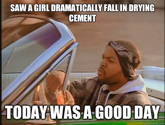 Saw a girl dramatically fall in drying cement
 Today was a good day  today was a good day