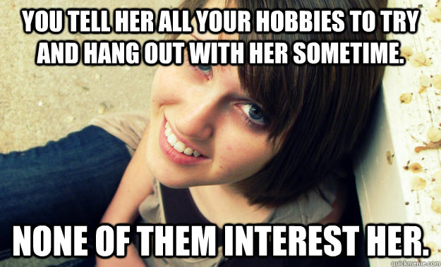 You tell her all your hobbies to try and hang out with her sometime. None of them interest her.  